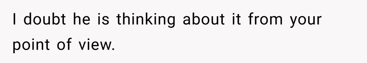 I doubt he is thinking about it from your point of view.