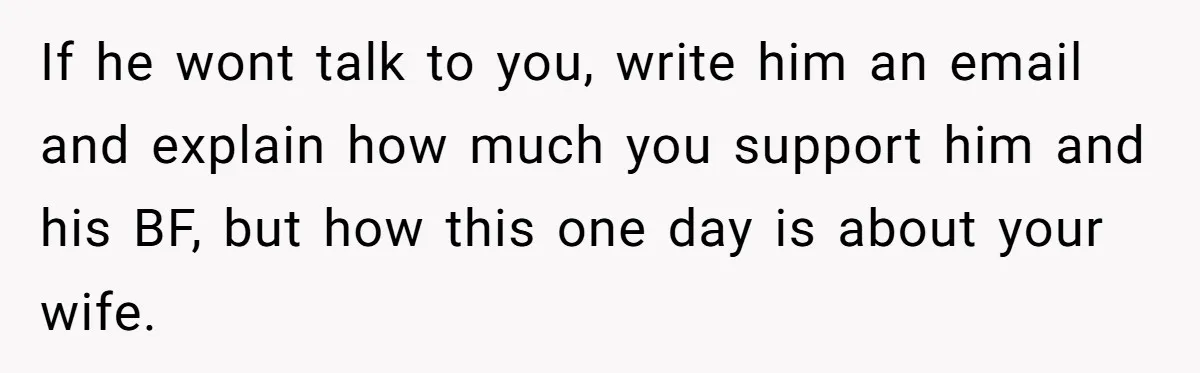 If he wont talk to you, write him an email and explain how much you support him and his BF, but how this one day is about your wife.