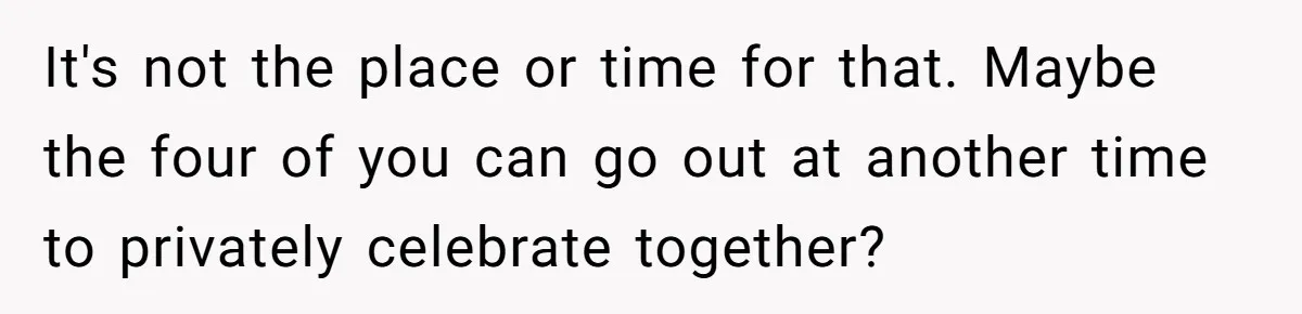 It's not the place or time for that. Maybe the four of you can go out at another time to privately celebrate together?