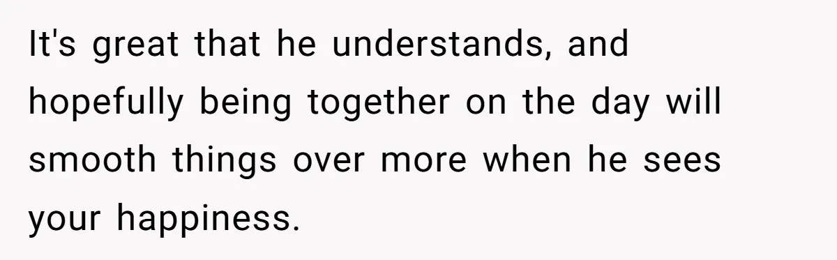 It's great that he understands, and hopefully being together on the day will smooth things over more when he sees your happiness.