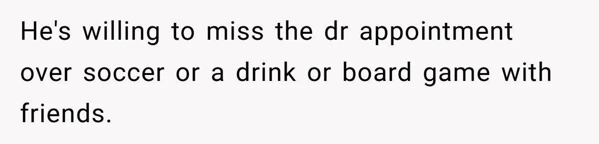 He's willing to miss the dr appointment over soccer or a drink or board game with friends.