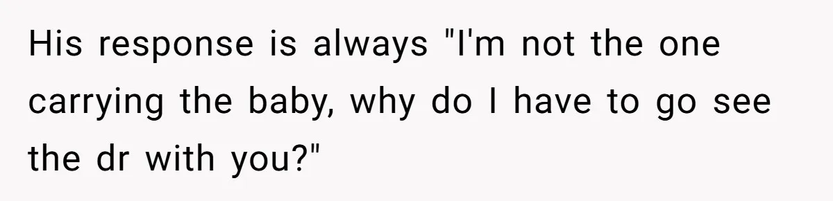 His response is always "I'm not the one carrying the baby, why do I have to go see the dr with you?"
