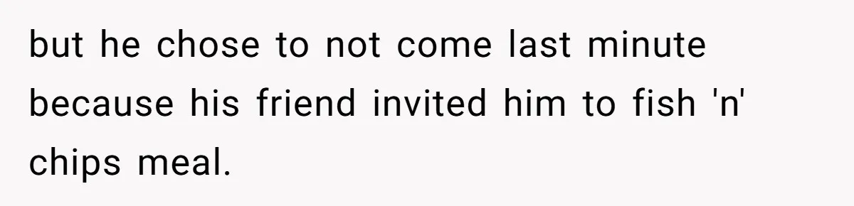 but he chose to not come last minute because his friend invited him to fish 'n' chips meal.