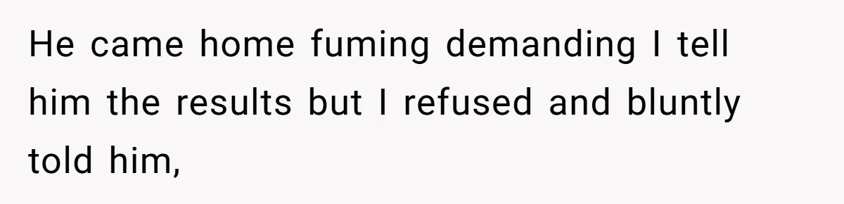He came home fuming demanding I tell him the results but I refused and bluntly told him,