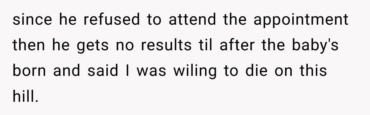 since he refused to attend the appointment then he gets no results til after the baby's born and said I was wiling to die on this hill.