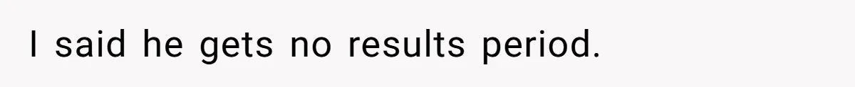 I said he gets no results period.