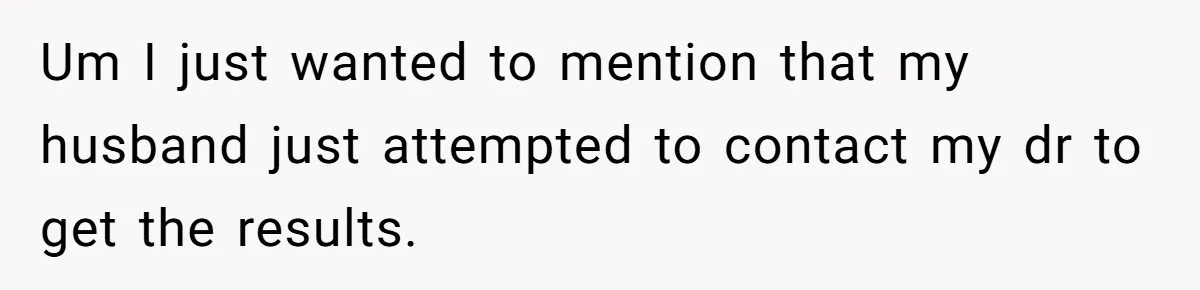 Um I just wanted to mention that my husband just attempted to contact my dr to get the results.