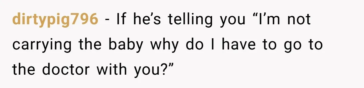dirtypig796 − If he’s telling you “I’m not carrying the baby why do I have to go to the doctor with you?”