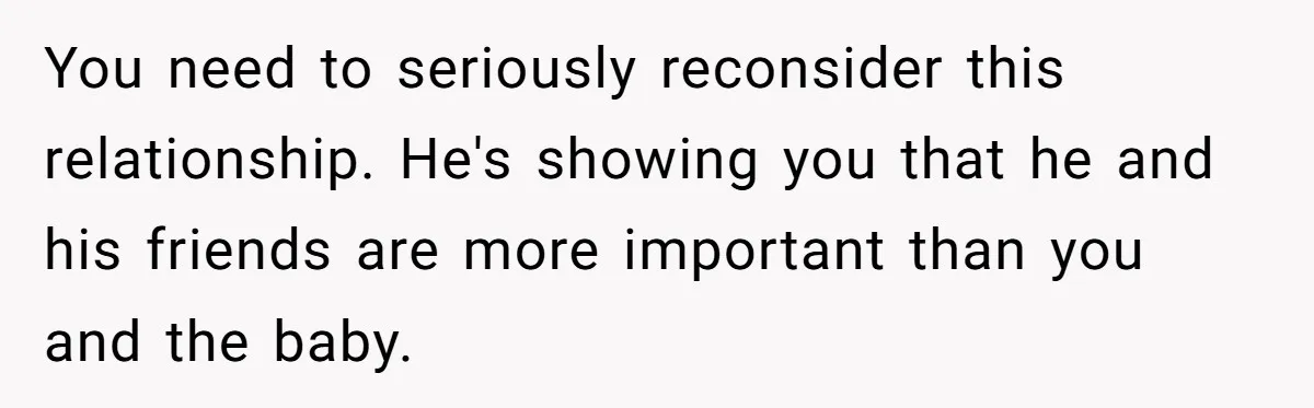 You need to seriously reconsider this relationship. He's showing you that he and his friends are more important than you and the baby.