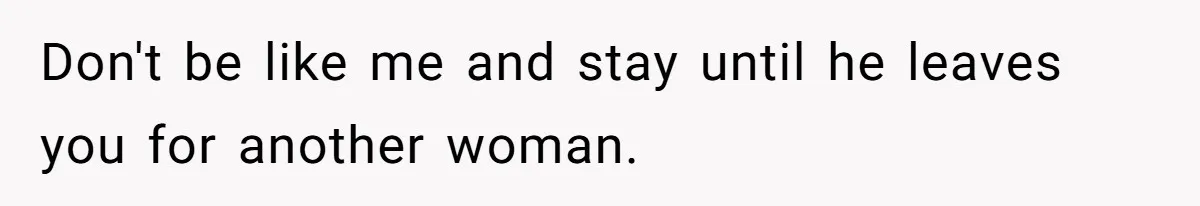 Don't be like me and stay until he leaves you for another woman.