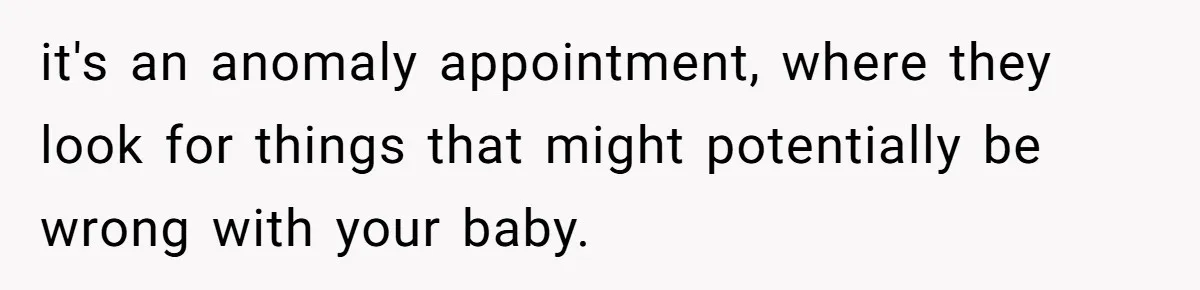 it's an anomaly appointment, where they look for things that might potentially be wrong with your baby.