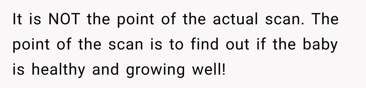 It is NOT the point of the actual scan. The point of the scan is to find out if the baby is healthy and growing well!