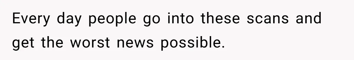 Every day people go into these scans and get the worst news possible.