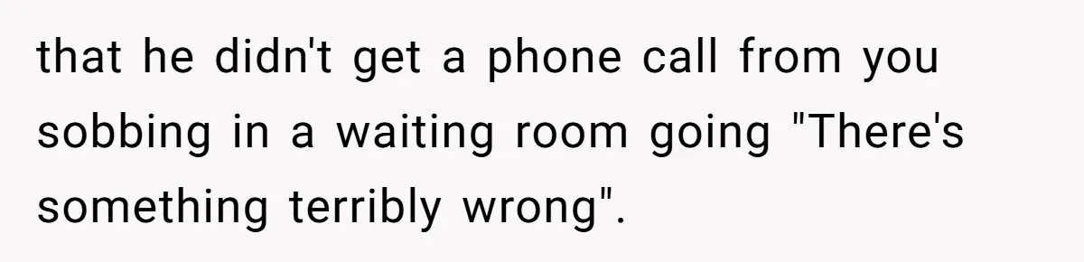 that he didn't get a phone call from you sobbing in a waiting room going "There's something terribly wrong".
