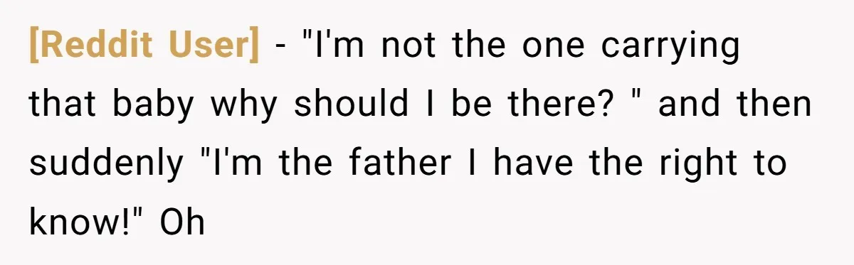 [Reddit User] − "I'm not the one carrying that baby why should I be there? " and then suddenly "I'm the father I have the right to know!" Oh