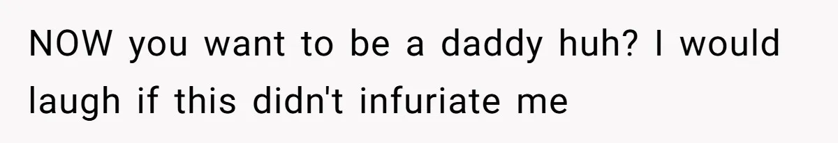 NOW you want to be a daddy huh? I would laugh if this didn't infuriate me