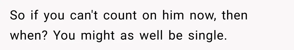 So if you can't count on him now, then when? You might as well be single.