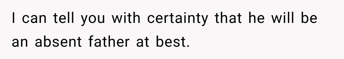I can tell you with certainty that he will be an absent father at best.
