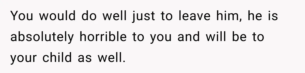 You would do well just to leave him, he is absolutely horrible to you and will be to your child as well.