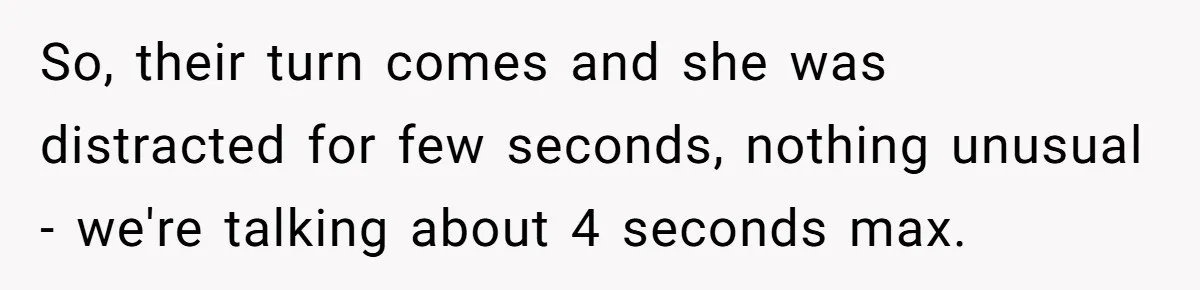 So, their turn comes and she was distracted for few seconds, nothing unusual - we're talking about 4 seconds max.