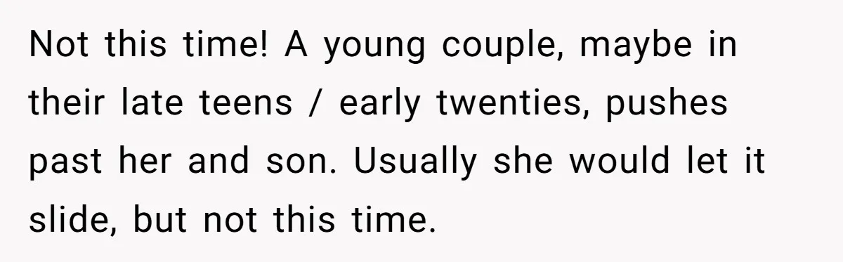 Not this time! A young couple, maybe in their late teens / early twenties, pushes past her and son. Usually she would let it slide, but not this time.
