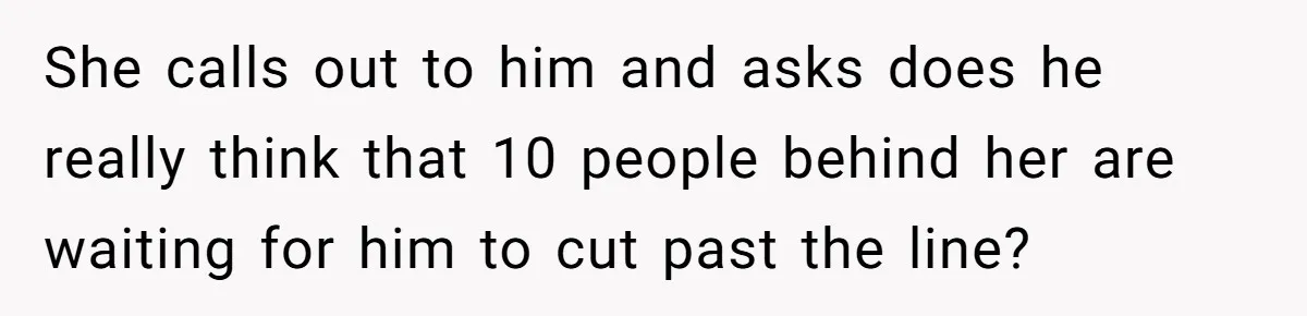 She calls out to him and asks does he really think that 10 people behind her are waiting for him to cut past the line?
