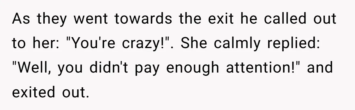 As they went towards the exit he called out to her: "You're crazy!". She calmly replied: "Well, you didn't pay enough attention!" and exited out.