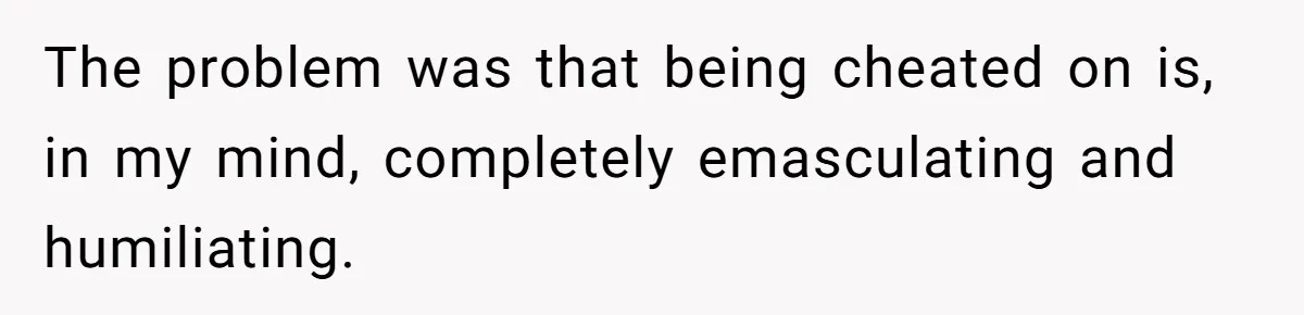 The problem was that being cheated on is, in my mind, completely emasculating and humiliating.