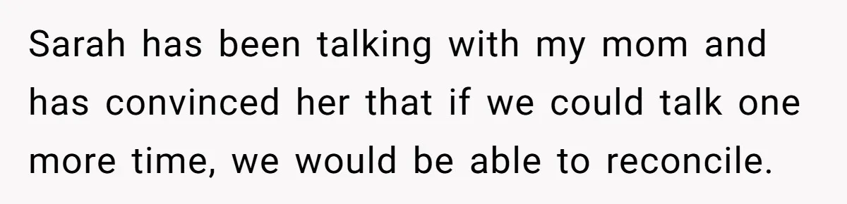 Sarah has been talking with my mom and has convinced her that if we could talk one more time, we would be able to reconcile.
