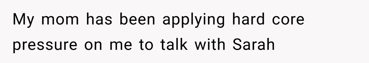 My mom has been applying hard core pressure on me to talk with Sarah