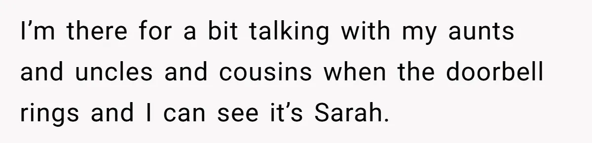 I’m there for a bit talking with my aunts and uncles and cousins when the doorbell rings and I can see it’s Sarah.