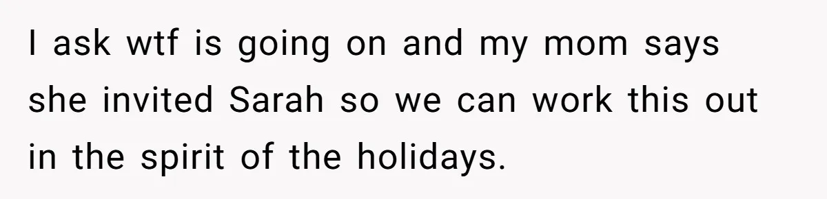 I ask wtf is going on and my mom says she invited Sarah so we can work this out in the spirit of the holidays.