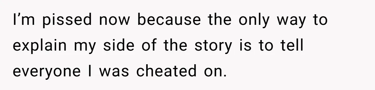 I’m pissed now because the only way to explain my side of the story is to tell everyone I was cheated on.