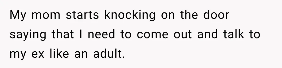 My mom starts knocking on the door saying that I need to come out and talk to my ex like an adult.