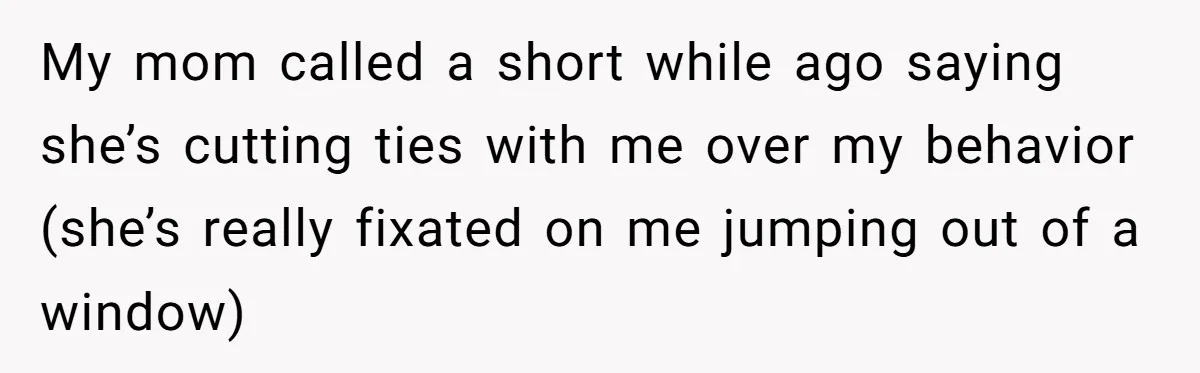 My mom called a short while ago saying she’s cutting ties with me over my behavior (she’s really fixated on me jumping out of a window)