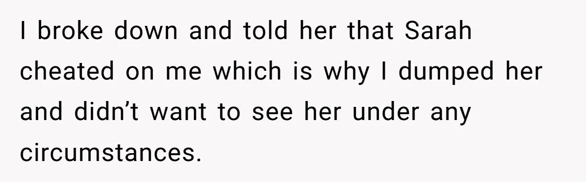 I broke down and told her that Sarah cheated on me which is why I dumped her and didn’t want to see her under any circumstances.