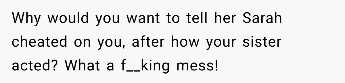 Why would you want to tell her Sarah cheated on you, after how your sister acted? What a f__king mess!