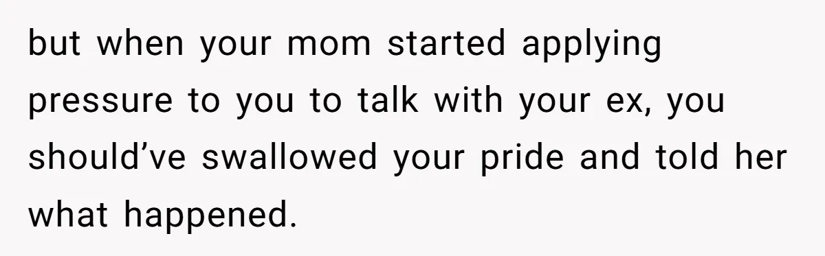 but when your mom started applying pressure to you to talk with your ex, you should’ve swallowed your pride and told her what happened.