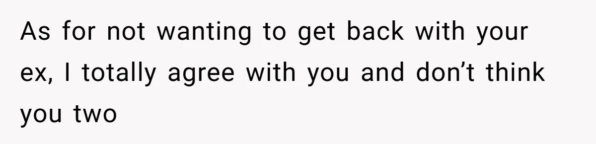 As for not wanting to get back with your ex, I totally agree with you and don’t think you two