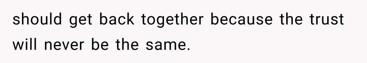 should get back together because the trust will never be the same.