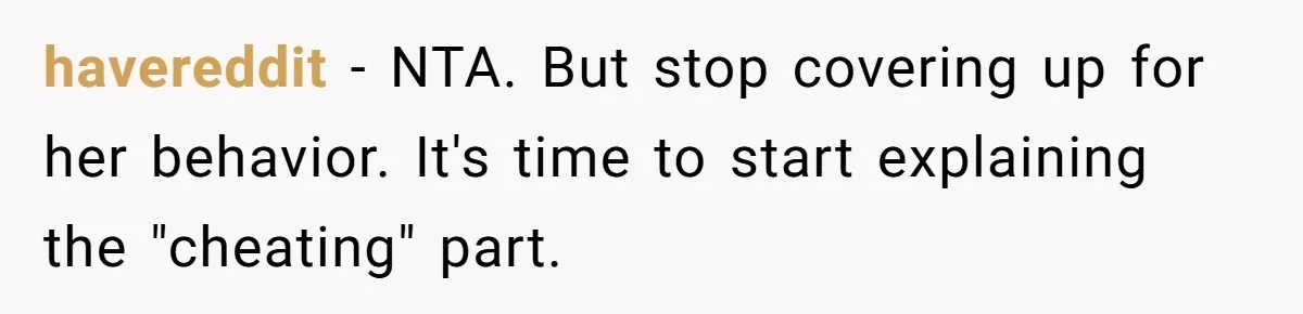 havereddit − NTA. But stop covering up for her behavior. It's time to start explaining the "cheating" part.