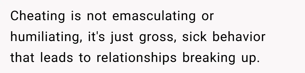 Cheating is not emasculating or humiliating, it's just gross, sick behavior that leads to relationships breaking up.