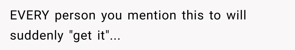 EVERY person you mention this to will suddenly "get it"...