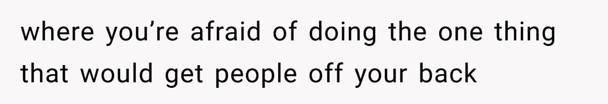 where you’re afraid of doing the one thing that would get people off your back