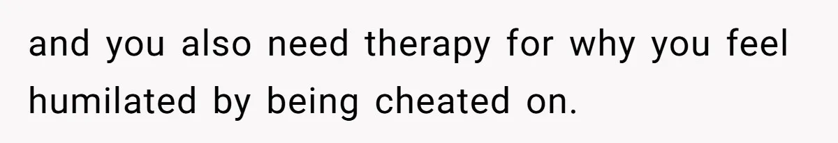 and you also need therapy for why you feel humilated by being cheated on.