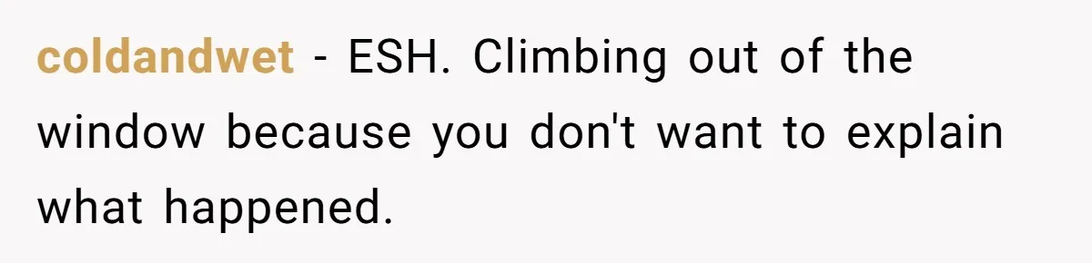 coldandwet − ESH. Climbing out of the window because you don't want to explain what happened.