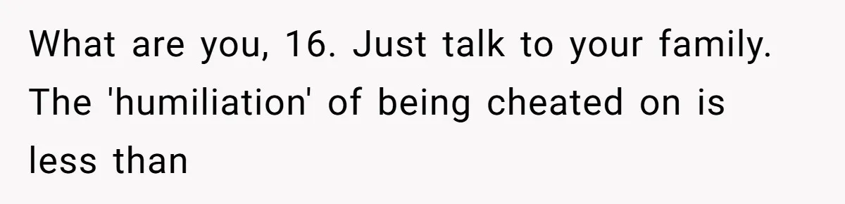 What are you, 16. Just talk to your family. The 'humiliation' of being cheated on is less than