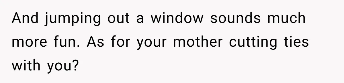 And jumping out a window sounds much more fun. As for your mother cutting ties with you?