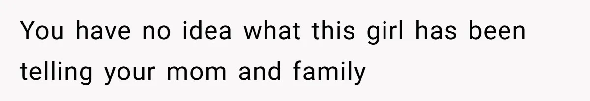 You have no idea what this girl has been telling your mom and family