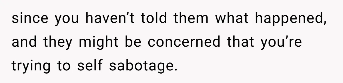 since you haven’t told them what happened, and they might be concerned that you’re trying to self sabotage.